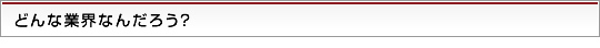 どんな業界なんだろう？